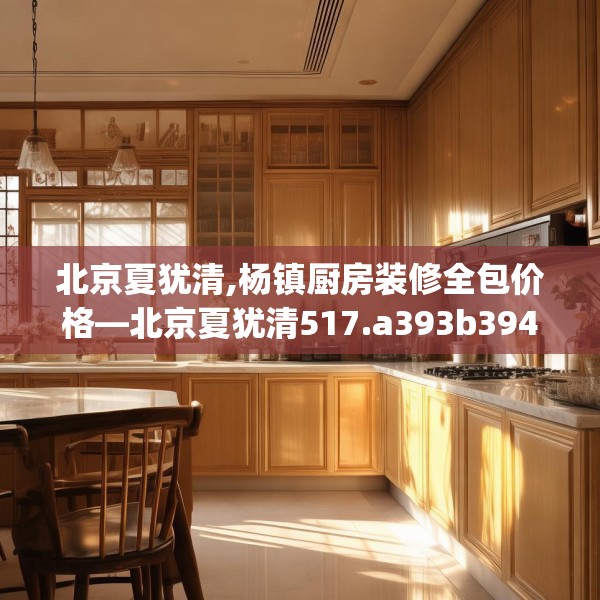北京夏犹清,杨镇厨房装修全包价格—北京夏犹清517.a393b394c397fgy.404poiy