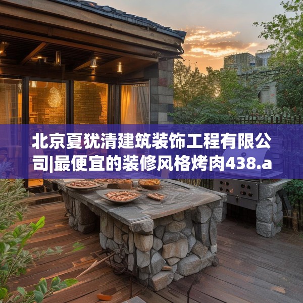 北京夏犹清建筑装饰工程有限公司|最便宜的装修风格烤肉438.a314b315c318fgy.325dsfds