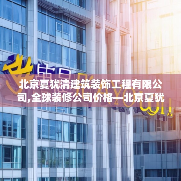 北京夏犹清建筑装饰工程有限公司,全球装修公司价格—北京夏犹清建筑装饰工程有限公司501.a377b378c381fgy.388fhsg