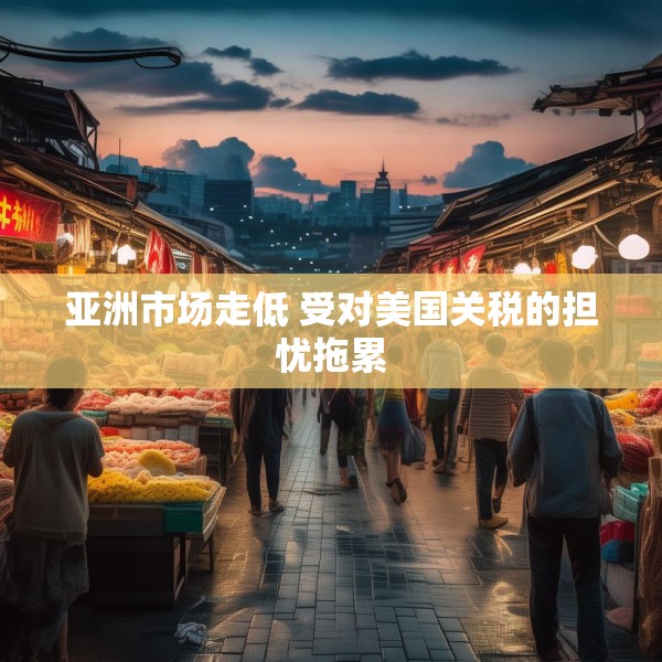 亚洲市场走低 受对美国关税的担忧拖累
