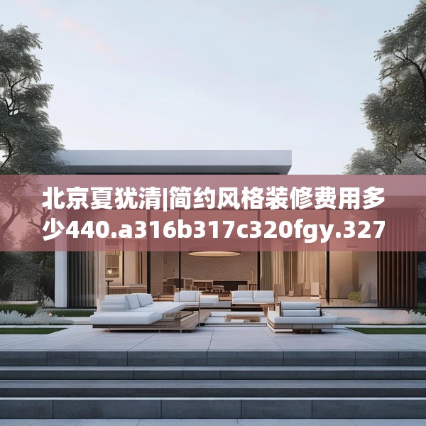 北京夏犹清|简约风格装修费用多少440.a316b317c320fgy.327wew
