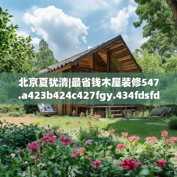 北京夏犹清|最省钱木屋装修547.a423b424c427fgy.434fdsfds