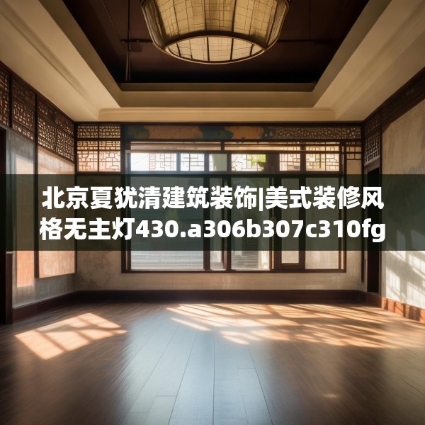 北京夏犹清建筑装饰|美式装修风格无主灯430.a306b307c310fgy.317dewqe