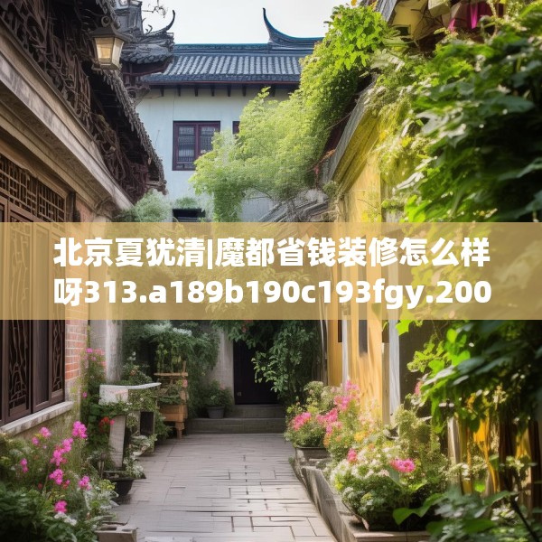 北京夏犹清|魔都省钱装修怎么样呀313.a189b190c193fgy.200fdsfds