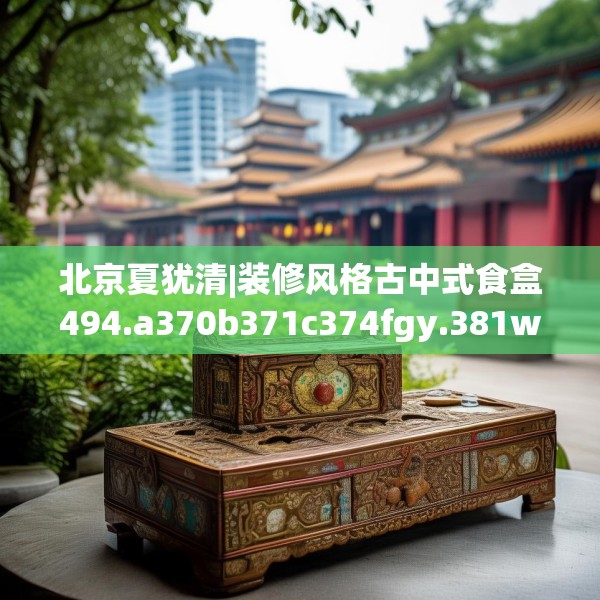 北京夏犹清|装修风格古中式食盒494.a370b371c374fgy.381wew