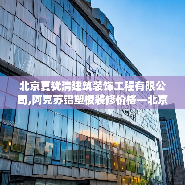 北京夏犹清建筑装饰工程有限公司,阿克苏铝塑板装修价格—北京夏犹清建筑装饰工程有限公司266.a142b143c146fgy.153xczxv