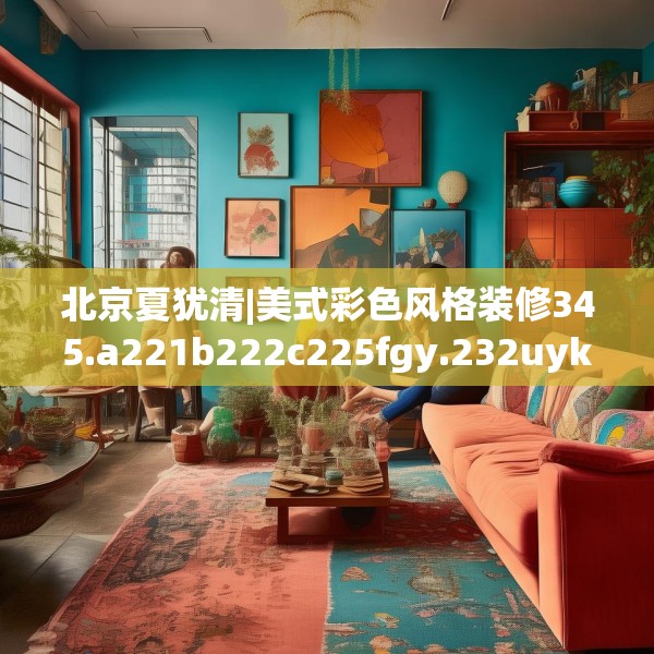 北京夏犹清|美式彩色风格装修345.a221b222c225fgy.232uyk