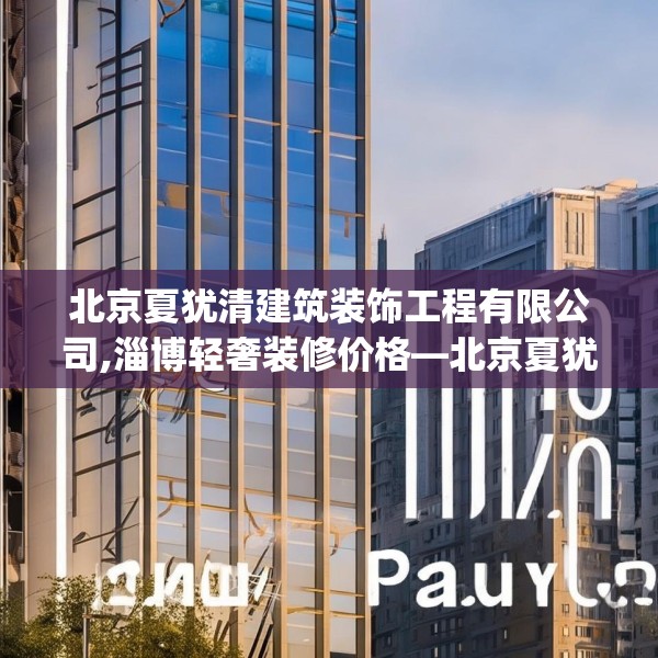 北京夏犹清建筑装饰工程有限公司,淄博轻奢装修价格—北京夏犹清建筑装饰工程有限公司144.a20b21c24fgy.31nbn