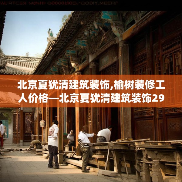 北京夏犹清建筑装饰,榆树装修工人价格—北京夏犹清建筑装饰296.a172b173c176fgy.183wew