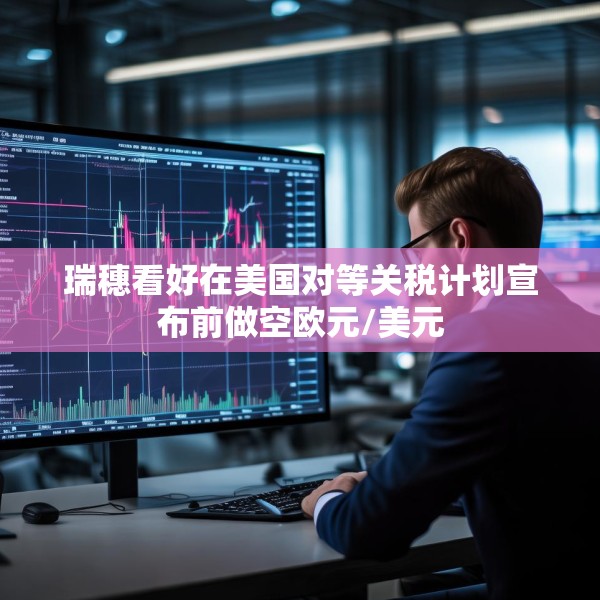 瑞穗看好在美国对等关税计划宣布前做空欧元/美元