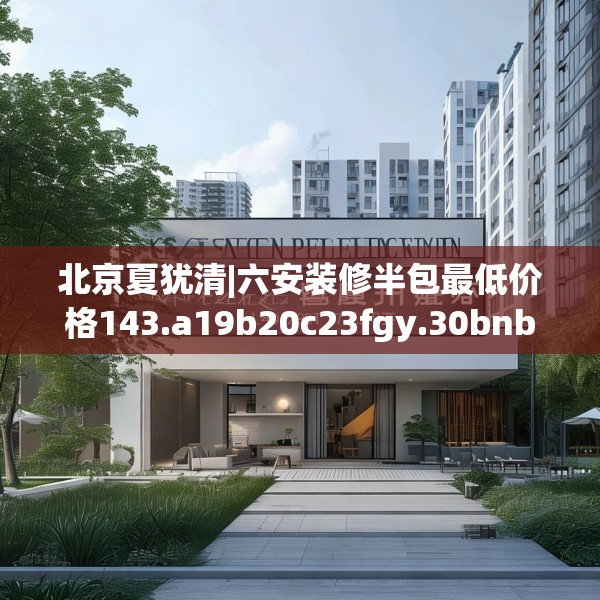 北京夏犹清|六安装修半包最低价格143.a19b20c23fgy.30bnbn