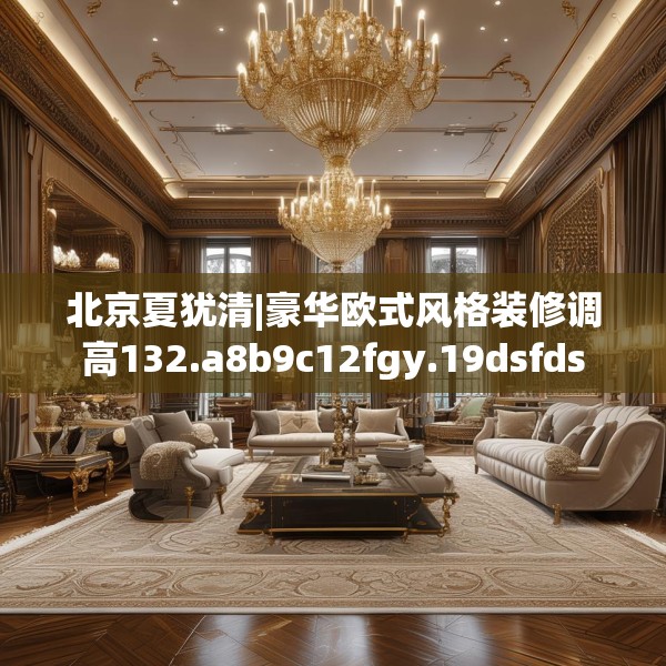 北京夏犹清|豪华欧式风格装修调高132.a8b9c12fgy.19dsfds