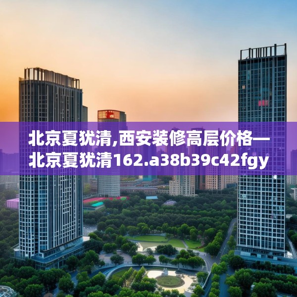 北京夏犹清,西安装修高层价格—北京夏犹清162.a38b39c42fgy.49nbn