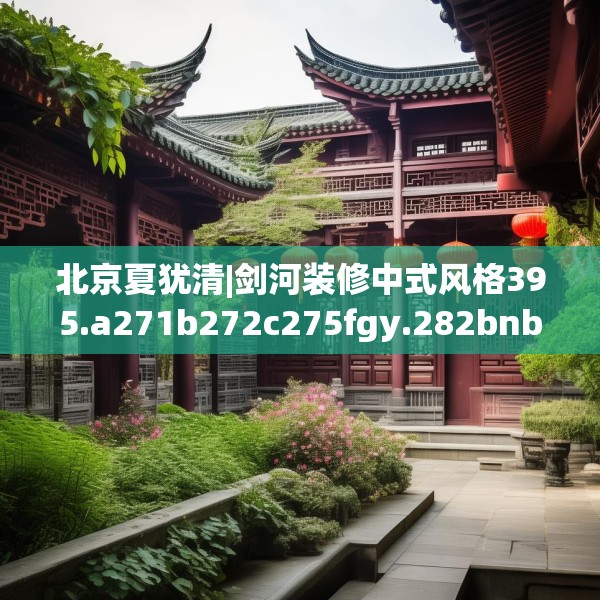 北京夏犹清|剑河装修中式风格395.a271b272c275fgy.282bnbn
