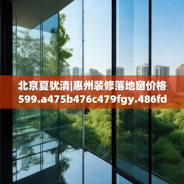 北京夏犹清|惠州装修落地窗价格599.a475b476c479fgy.486fds