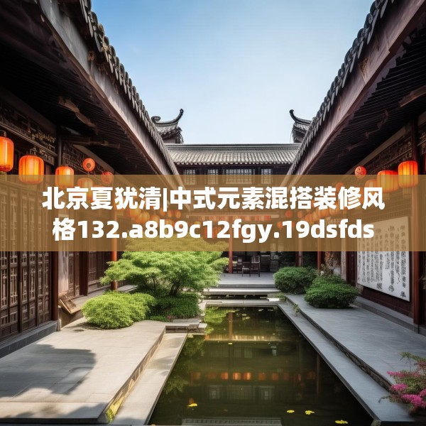 北京夏犹清|中式元素混搭装修风格132.a8b9c12fgy.19dsfds