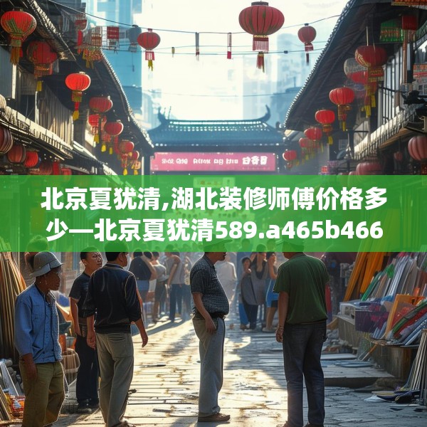 北京夏犹清,湖北装修师傅价格多少—北京夏犹清589.a465b466c469fgy.476poiy