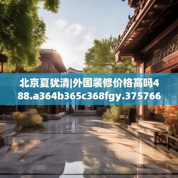 北京夏犹清|外国装修价格高吗488.a364b365c368fgy.37576664