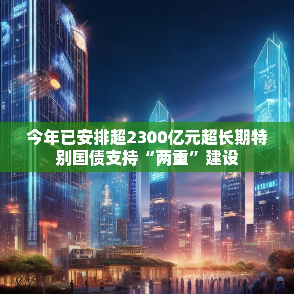 今年已安排超2300亿元超长期特别国债支持“两重”建设