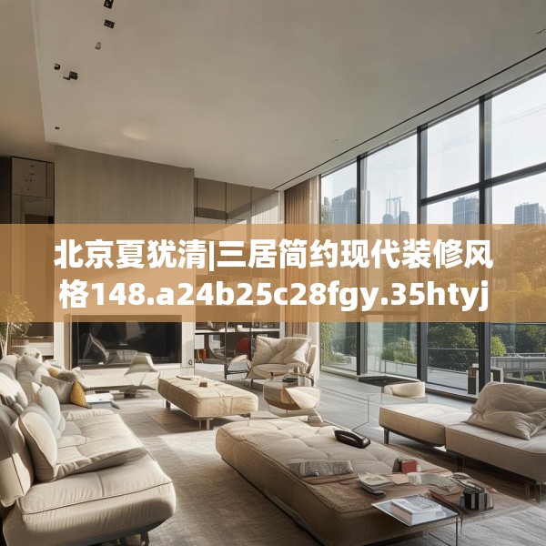 北京夏犹清|三居简约现代装修风格148.a24b25c28fgy.35htyj