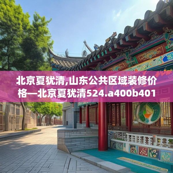 北京夏犹清,山东公共区域装修价格—北京夏犹清524.a400b401c404fgy.41176662