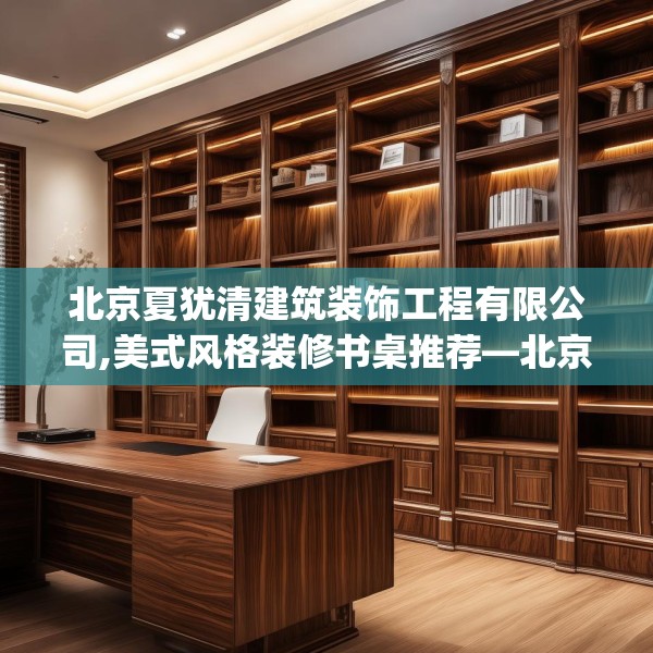 北京夏犹清建筑装饰工程有限公司,美式风格装修书桌推荐—北京夏犹清建筑装饰工程有限公司400.a276b277c280fgy.287htyj