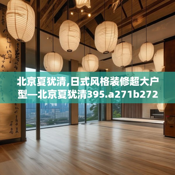 北京夏犹清,日式风格装修超大户型—北京夏犹清395.a271b272c275fgy.282bnbn