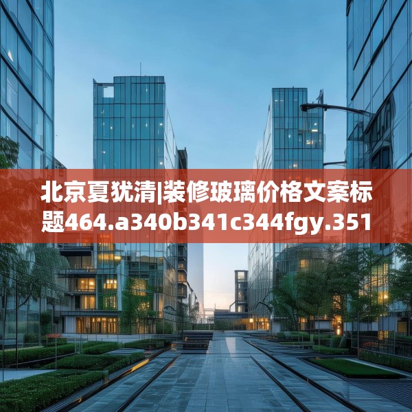 北京夏犹清|装修玻璃价格文案标题464.a340b341c344fgy.351xczxv