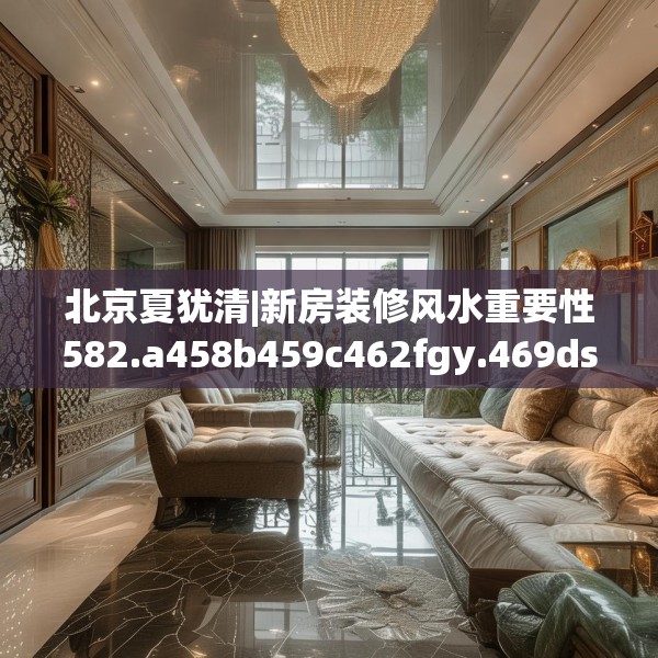 北京夏犹清|新房装修风水重要性582.a458b459c462fgy.469dsfds
