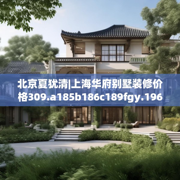 北京夏犹清|上海华府别墅装修价格309.a185b186c189fgy.196uyk