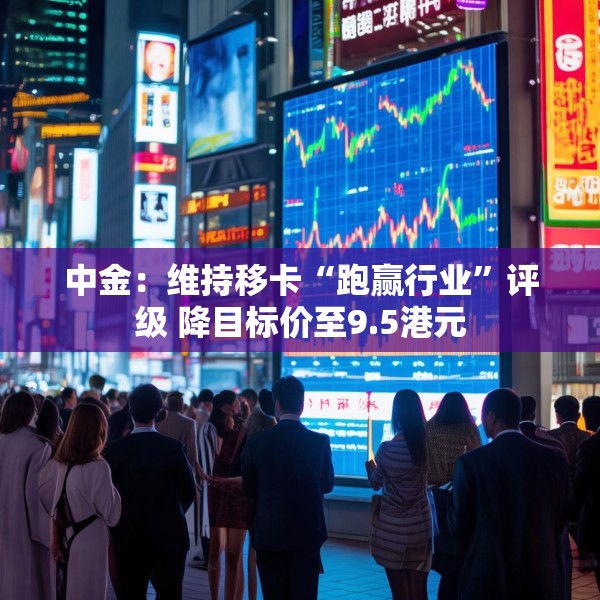 中金：维持移卡“跑赢行业”评级 降目标价至9.5港元