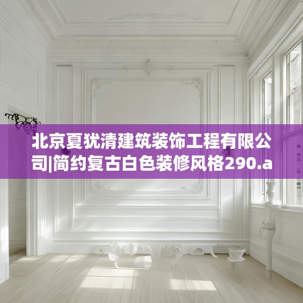 北京夏犹清建筑装饰工程有限公司|简约复古白色装修风格290.a166b167c170fgy.17776675