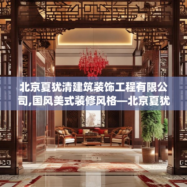 北京夏犹清建筑装饰工程有限公司,国风美式装修风格—北京夏犹清建筑装饰工程有限公司355.a231b232c235fgy.242poiy
