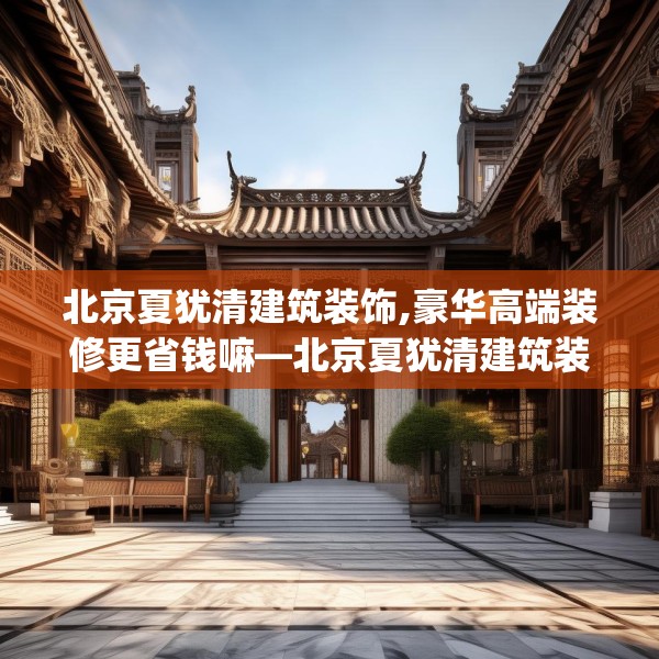 北京夏犹清建筑装饰,豪华高端装修更省钱嘛—北京夏犹清建筑装饰142.a18b19c22fgy.29dewqe