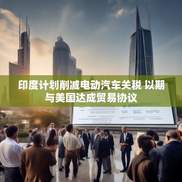 印度计划削减电动汽车关税 以期与美国达成贸易协议