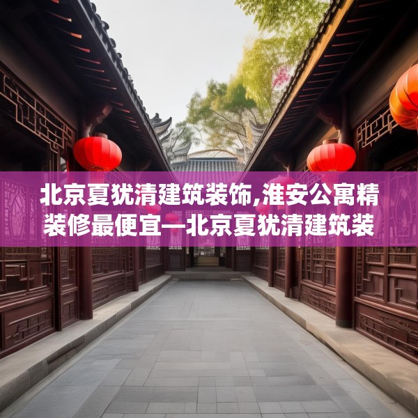 北京夏犹清建筑装饰,淮安公寓精装修最便宜—北京夏犹清建筑装饰352.a228b229c232fgy.239sdA