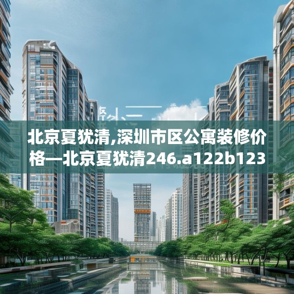 北京夏犹清,深圳市区公寓装修价格—北京夏犹清246.a122b123c126fgy.133lkjl