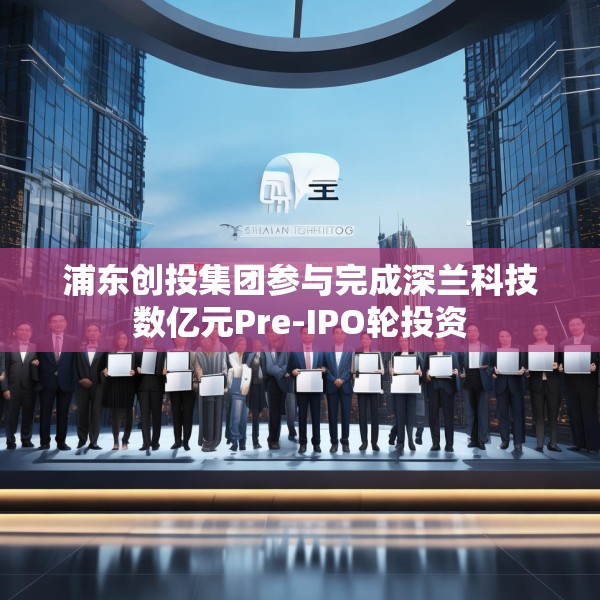 浦东创投集团参与完成深兰科技数亿元Pre-IPO轮投资
