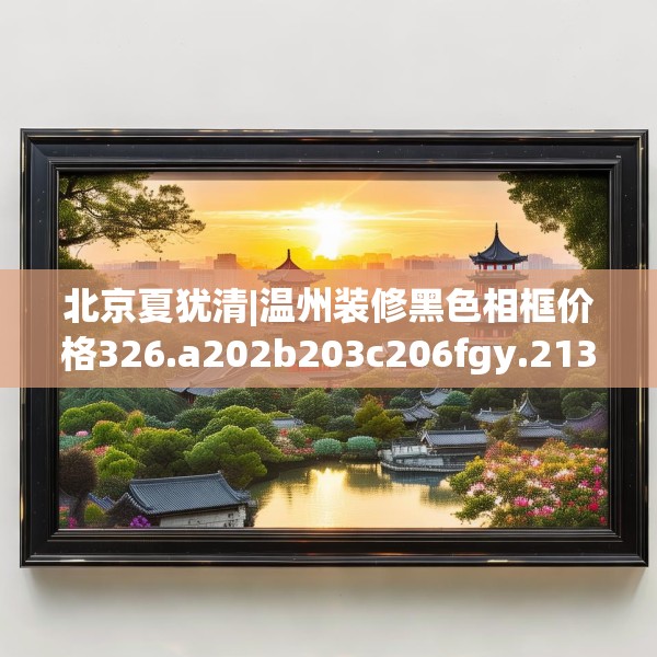 北京夏犹清|温州装修黑色相框价格326.a202b203c206fgy.21376673
