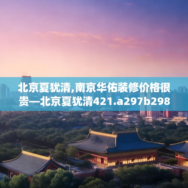 北京夏犹清,南京华佑装修价格很贵—北京夏犹清421.a297b298c301fgy.308fdsfds