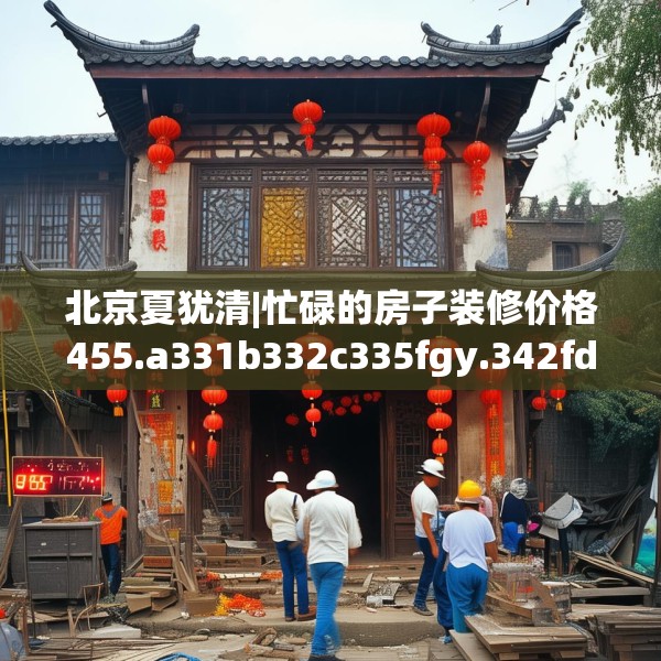 北京夏犹清|忙碌的房子装修价格455.a331b332c335fgy.342fds