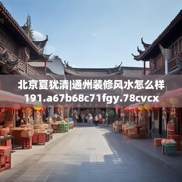 北京夏犹清|通州装修风水怎么样191.a67b68c71fgy.78cvcx