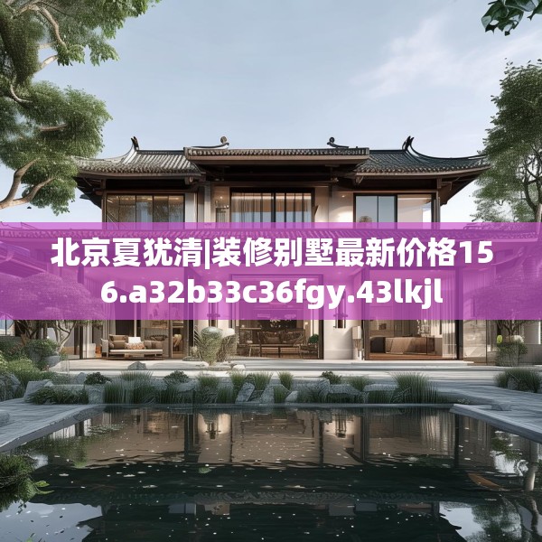 北京夏犹清|装修别墅最新价格156.a32b33c36fgy.43lkjl