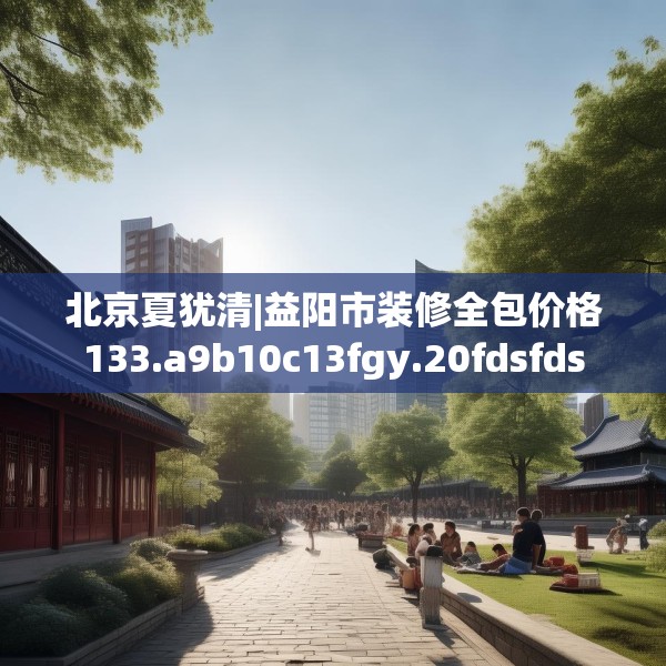 北京夏犹清|益阳市装修全包价格133.a9b10c13fgy.20fdsfds