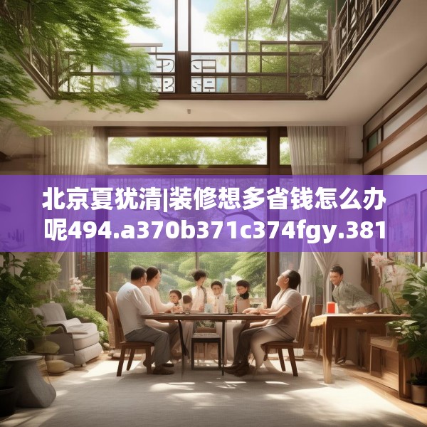 北京夏犹清|装修想多省钱怎么办呢494.a370b371c374fgy.381wew