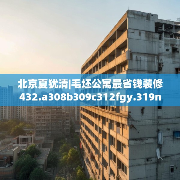 北京夏犹清|毛坯公寓最省钱装修432.a308b309c312fgy.319nbn