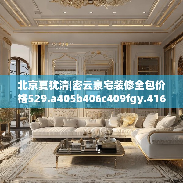 北京夏犹清|密云豪宅装修全包价格529.a405b406c409fgy.416fdsfds