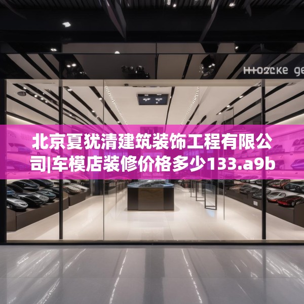 北京夏犹清建筑装饰工程有限公司|车模店装修价格多少133.a9b10c13fgy.20fdsfds