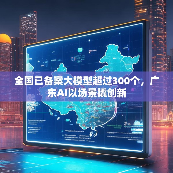 全国已备案大模型超过300个，广东AI以场景撬创新
