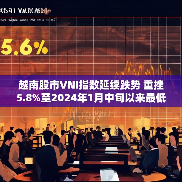 越南股市VNI指数延续跌势 重挫5.8%至2024年1月中旬以来最低